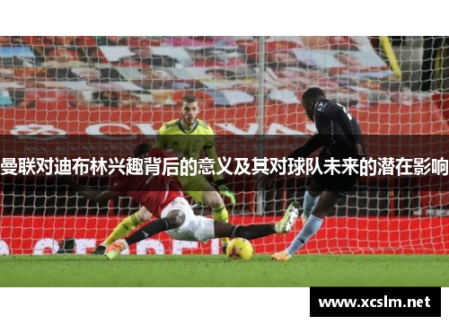 曼联对迪布林兴趣背后的意义及其对球队未来的潜在影响