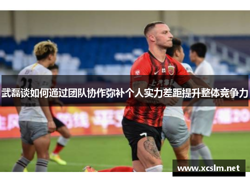 武磊谈如何通过团队协作弥补个人实力差距提升整体竞争力