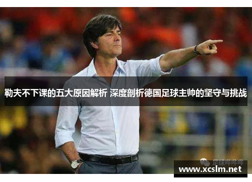 勒夫不下课的五大原因解析 深度剖析德国足球主帅的坚守与挑战