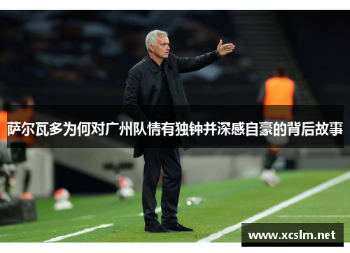 萨尔瓦多为何对广州队情有独钟并深感自豪的背后故事 萨尔瓦多为何对广州队情有独钟并深感自豪的背后故事