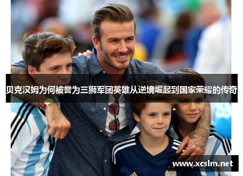 贝克汉姆为何被誉为三狮军团英雄从逆境崛起到国家荣耀的传奇
